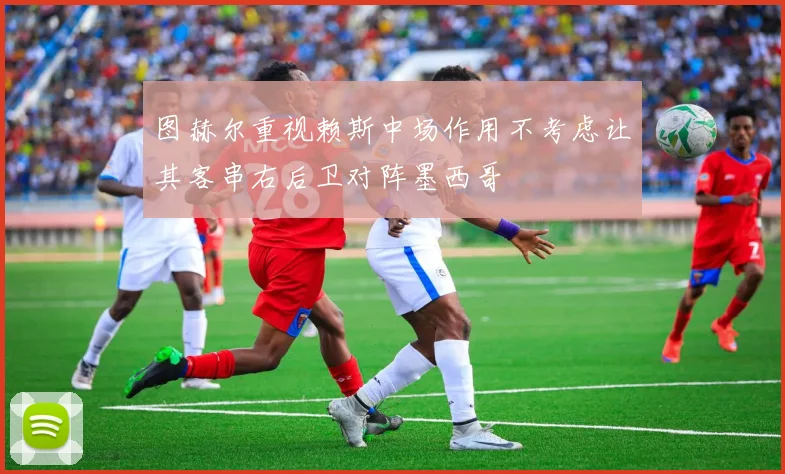 图赫尔重视赖斯中场作用不考虑让其客串右后卫对阵墨西哥