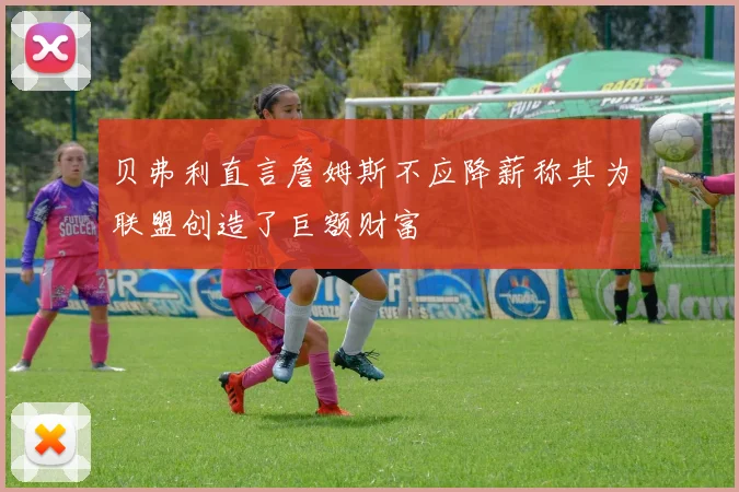 贝弗利直言詹姆斯不应降薪称其为联盟创造了巨额财富