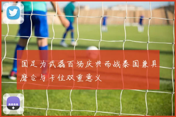 国足为武磊百场庆典而战泰国兼具磨合与卡位双重意义