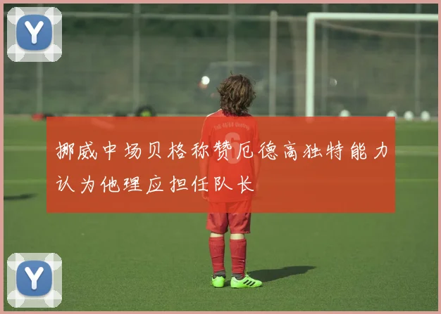 挪威中场贝格称赞厄德高独特能力认为他理应担任队长