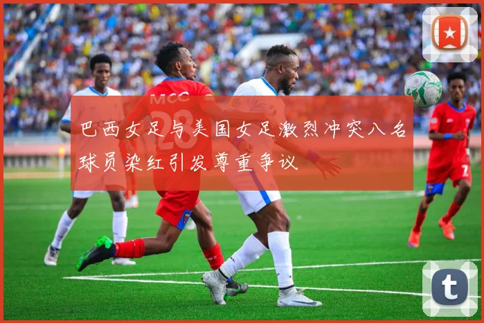 巴西女足与美国女足激烈冲突八名球员染红引发尊重争议