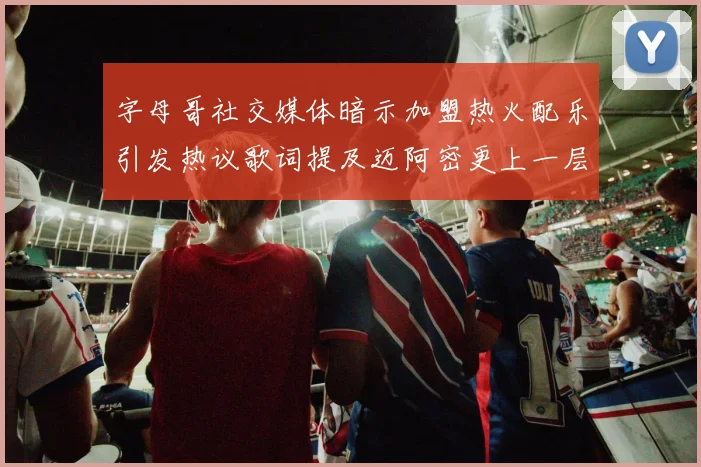字母哥社交媒体暗示加盟热火配乐引发热议歌词提及迈阿密更上一层楼