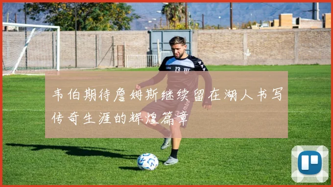 韦伯期待詹姆斯继续留在湖人书写传奇生涯的辉煌篇章