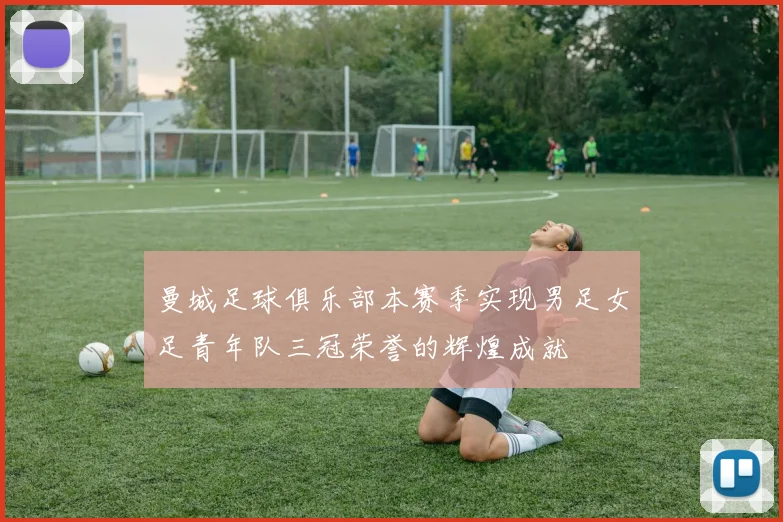 曼城足球俱乐部本赛季实现男足女足青年队三冠荣誉的辉煌成就