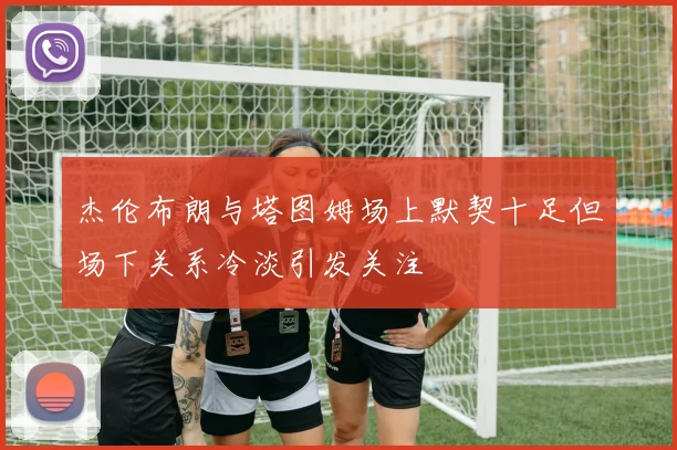 杰伦布朗与塔图姆场上默契十足但场下关系冷淡引发关注