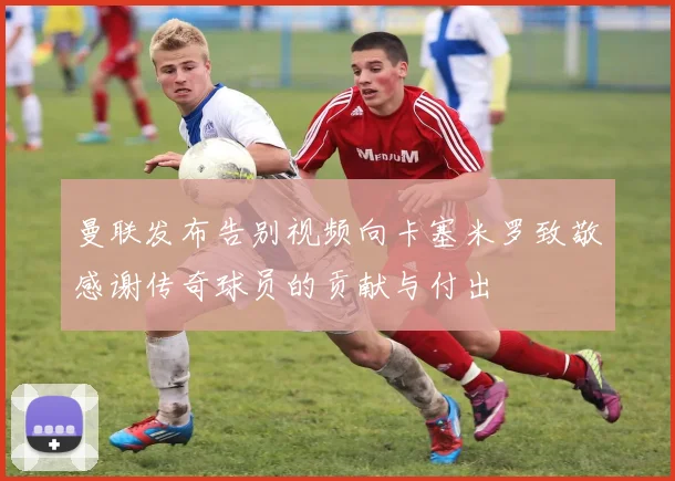 曼联发布告别视频向卡塞米罗致敬感谢传奇球员的贡献与付出